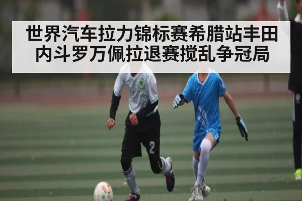 世界汽车拉力锦标赛希腊站丰田内斗罗万佩拉退赛搅乱争冠局