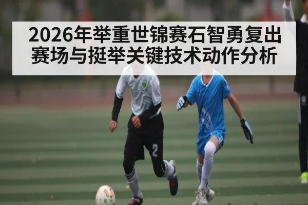 2026年举重世锦赛石智勇复出赛场与挺举关键技术动作分析
