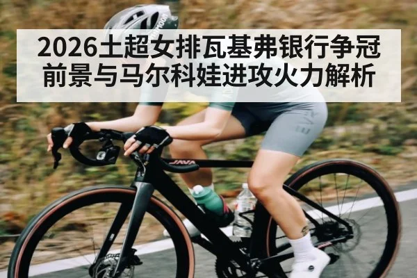 2026土超女排瓦基弗银行争冠前景与马尔科娃进攻火力解析