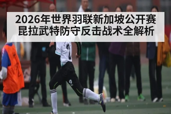 2026年世界羽联新加坡公开赛昆拉武特防守反击战术全解析
