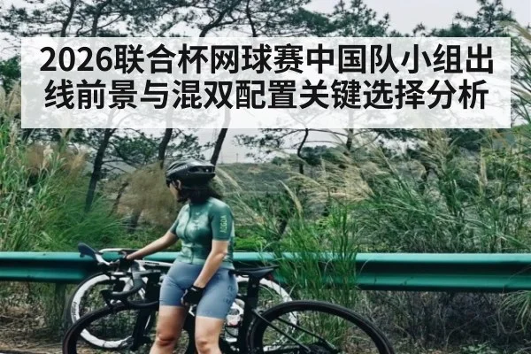 2026联合杯网球赛中国队小组出线前景与混双配置关键选择分析
